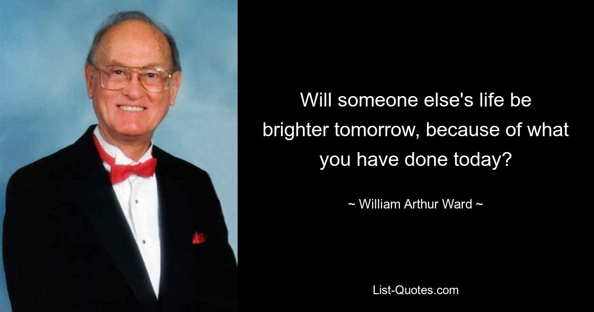 Will someone else's life be brighter tomorrow, because of what you have done today? — © William Arthur Ward