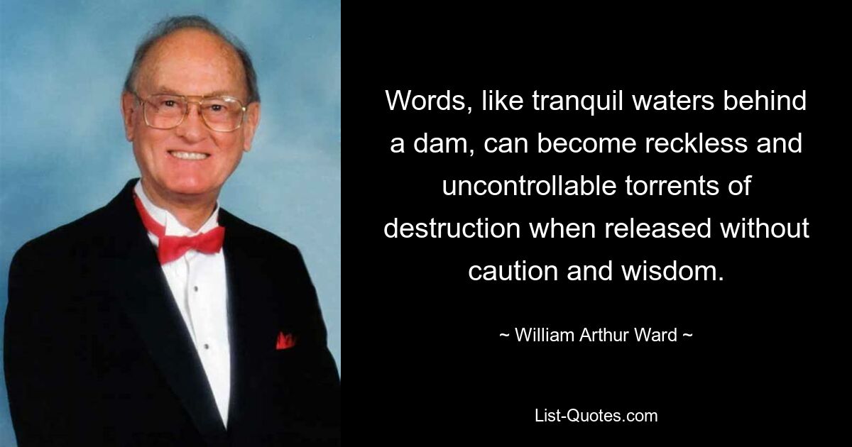 Слова, как спокойные воды за плотиной, могут стать безрассудными и неконтролируемыми потоками разрушения, если их выпустить без осторожности и мудрости. — © Уильям Артур Уорд 
