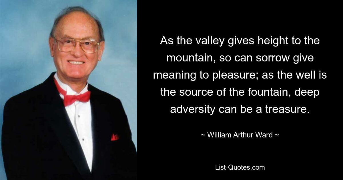 As the valley gives height to the mountain, so can sorrow give meaning to pleasure; as the well is the source of the fountain, deep adversity can be a treasure. — © William Arthur Ward