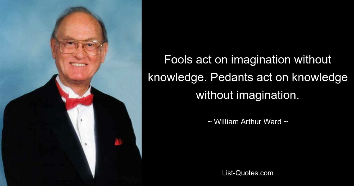 Fools act on imagination without knowledge. Pedants act on knowledge without imagination. — © William Arthur Ward