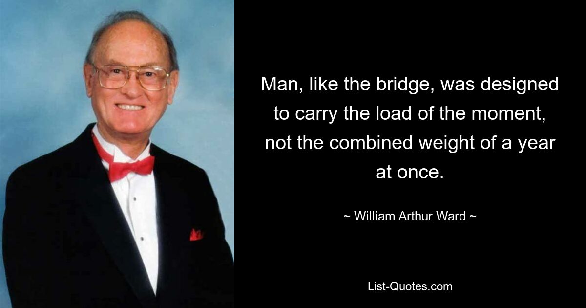 Man, like the bridge, was designed to carry the load of the moment, not the combined weight of a year at once. — © William Arthur Ward