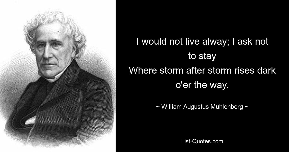 I would not live alway; I ask not to stay
Where storm after storm rises dark o'er the way. — © William Augustus Muhlenberg