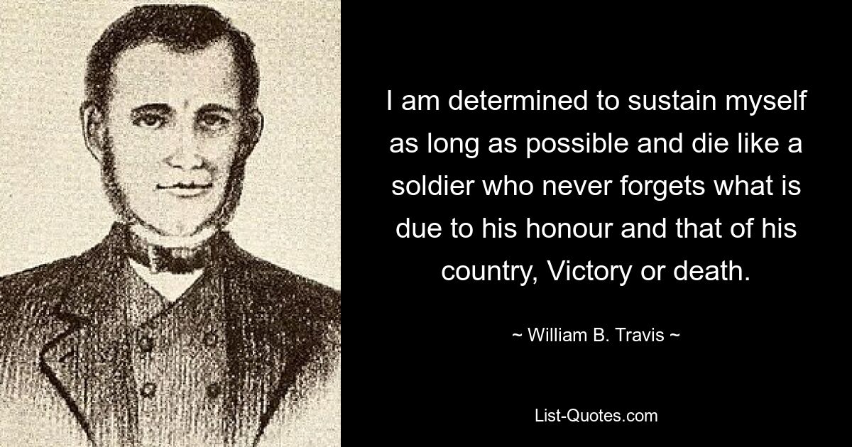 I am determined to sustain myself as long as possible and die like a soldier who never forgets what is due to his honour and that of his country, Victory or death. — © William B. Travis