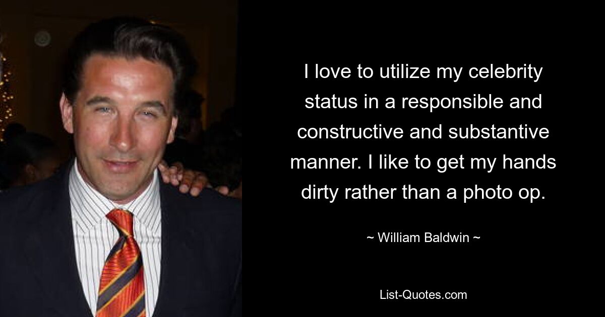 I love to utilize my celebrity status in a responsible and constructive and substantive manner. I like to get my hands dirty rather than a photo op. — © William Baldwin