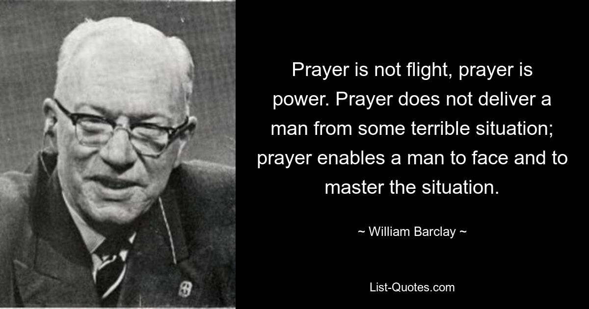 Prayer is not flight, prayer is power. Prayer does not deliver a man from some terrible situation; prayer enables a man to face and to master the situation. — © William Barclay