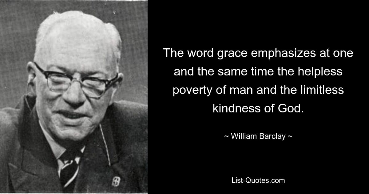 The word grace emphasizes at one and the same time the helpless poverty of man and the limitless kindness of God. — © William Barclay