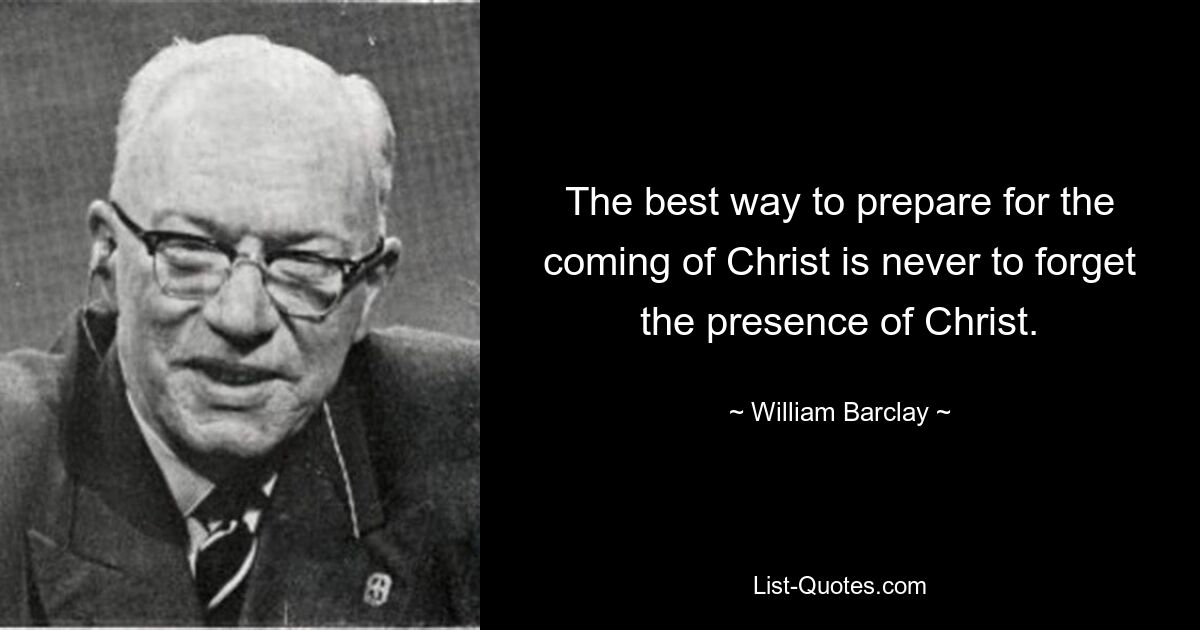 The best way to prepare for the coming of Christ is never to forget the presence of Christ. — © William Barclay