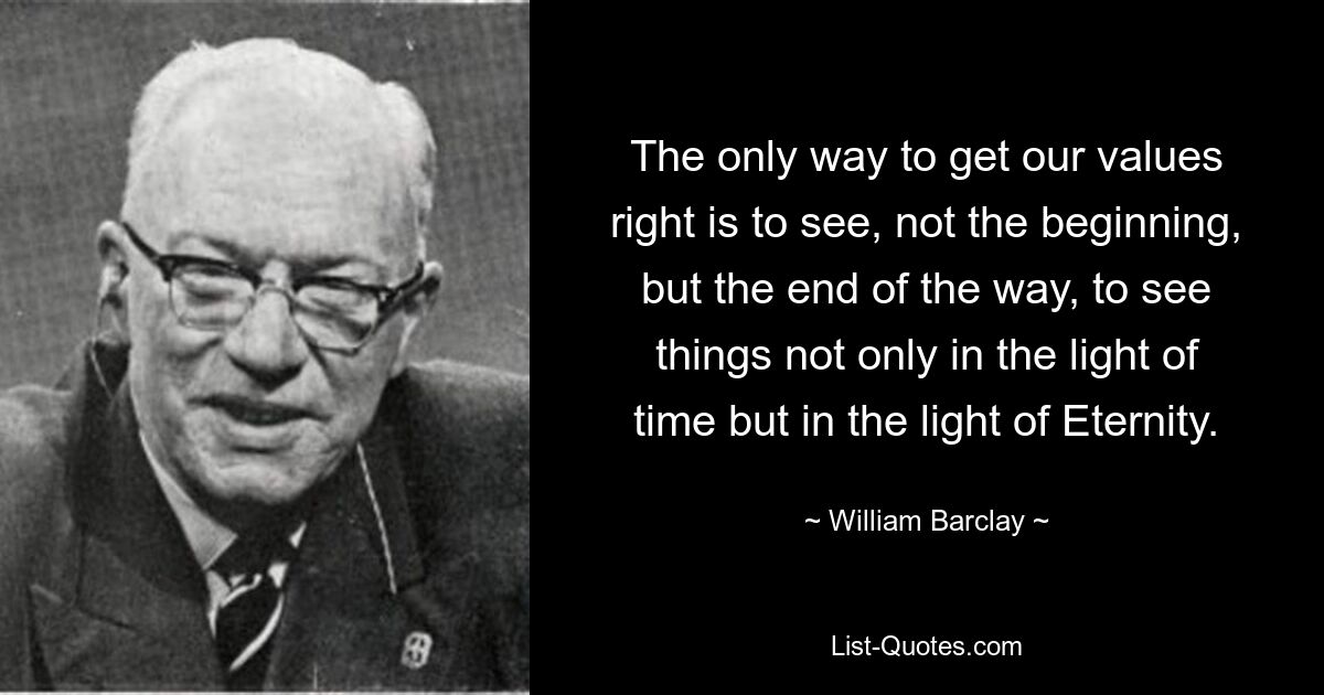 The only way to get our values right is to see, not the beginning, but the end of the way, to see things not only in the light of time but in the light of Eternity. — © William Barclay