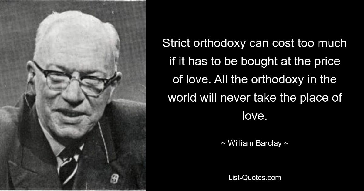 Strict orthodoxy can cost too much if it has to be bought at the price of love. All the orthodoxy in the world will never take the place of love. — © William Barclay