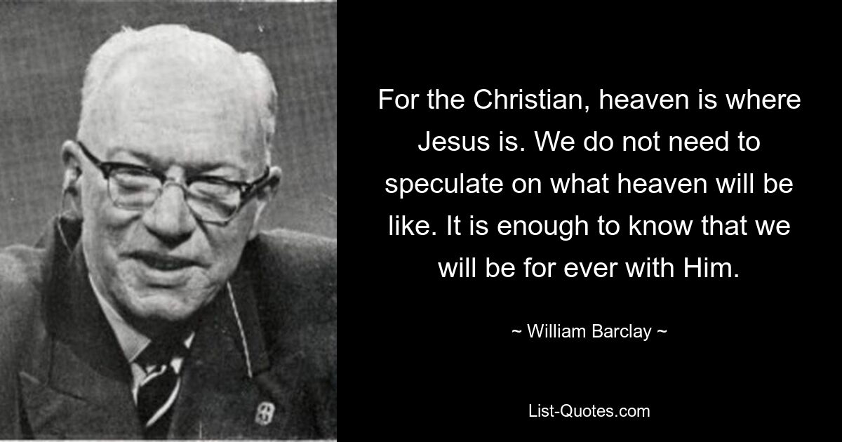 For the Christian, heaven is where Jesus is. We do not need to speculate on what heaven will be like. It is enough to know that we will be for ever with Him. — © William Barclay