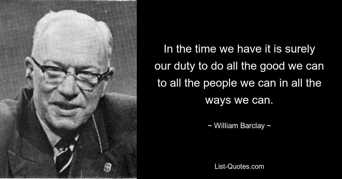 In the time we have it is surely our duty to do all the good we can to all the people we can in all the ways we can. — © William Barclay