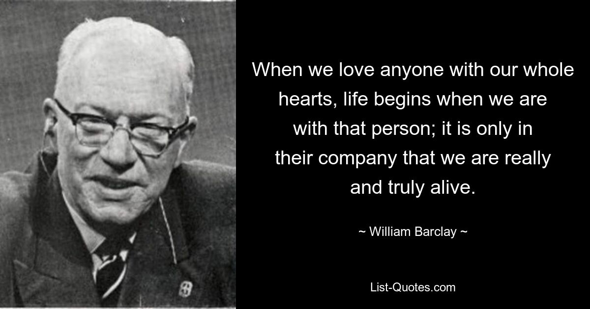 When we love anyone with our whole hearts, life begins when we are with that person; it is only in their company that we are really and truly alive. — © William Barclay