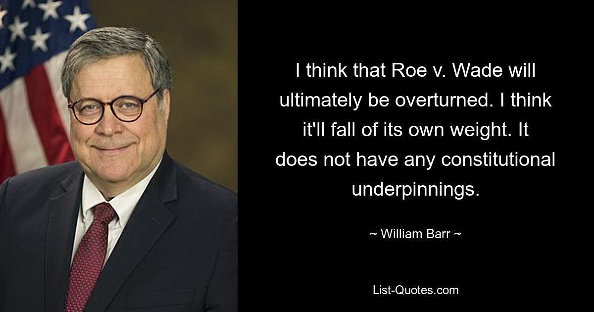 I think that Roe v. Wade will ultimately be overturned. I think it'll fall of its own weight. It does not have any constitutional underpinnings. — © William Barr