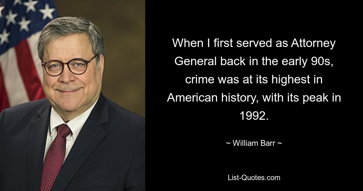 When I first served as Attorney General back in the early 90s, crime was at its highest in American history, with its peak in 1992. — © William Barr