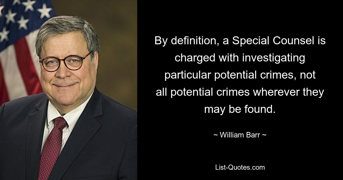 By definition, a Special Counsel is charged with investigating particular potential crimes, not all potential crimes wherever they may be found. — © William Barr