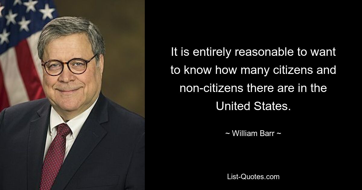 It is entirely reasonable to want to know how many citizens and non-citizens there are in the United States. — © William Barr