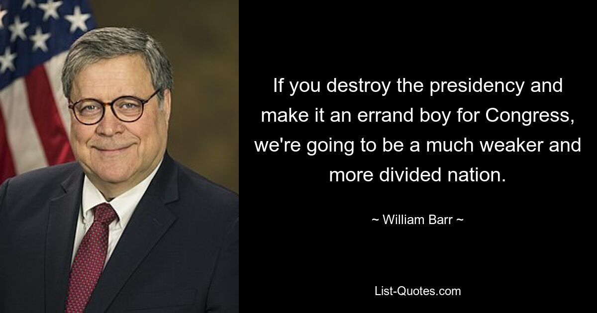 If you destroy the presidency and make it an errand boy for Congress, we're going to be a much weaker and more divided nation. — © William Barr