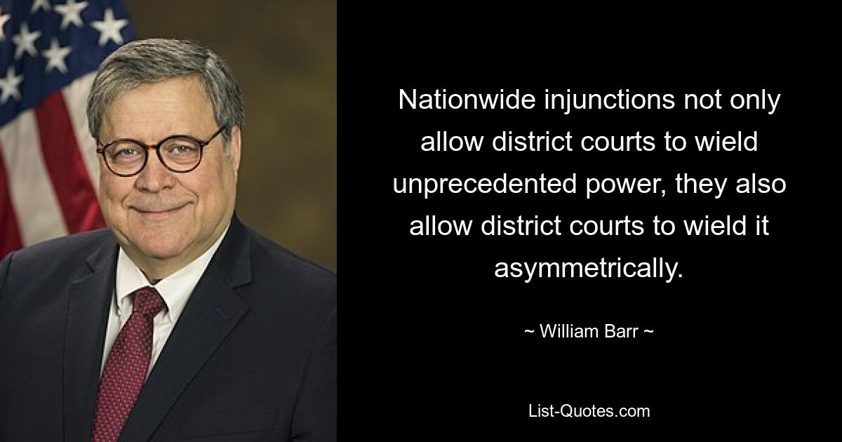 Nationwide injunctions not only allow district courts to wield unprecedented power, they also allow district courts to wield it asymmetrically. — © William Barr