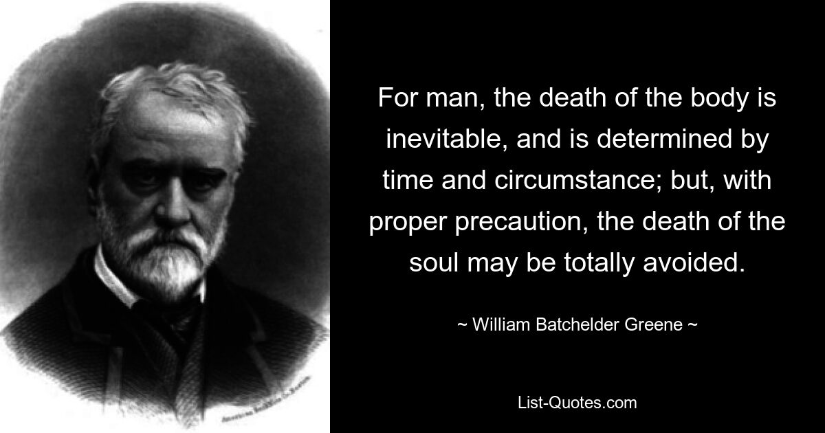 Für den Menschen ist der Tod des Körpers unvermeidlich und wird von Zeit und Umständen bestimmt; aber mit der richtigen Vorsicht kann der Tod der Seele völlig vermieden werden. — © William Batchelder Greene 