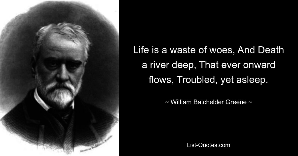 Life is a waste of woes, And Death a river deep, That ever onward flows, Troubled, yet asleep. — © William Batchelder Greene