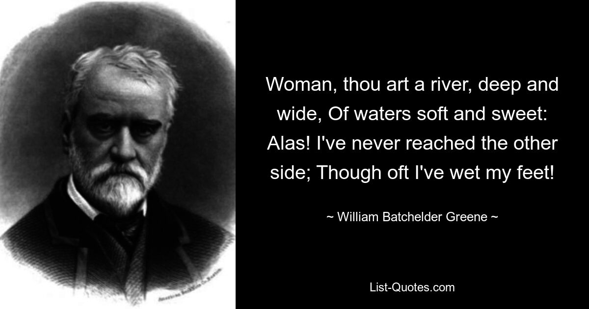 Woman, thou art a river, deep and wide, Of waters soft and sweet: Alas! I've never reached the other side; Though oft I've wet my feet! — © William Batchelder Greene