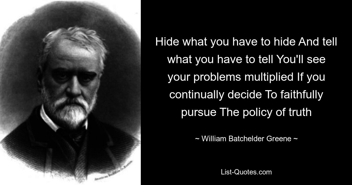 Hide what you have to hide And tell what you have to tell You'll see your problems multiplied If you continually decide To faithfully pursue The policy of truth — © William Batchelder Greene