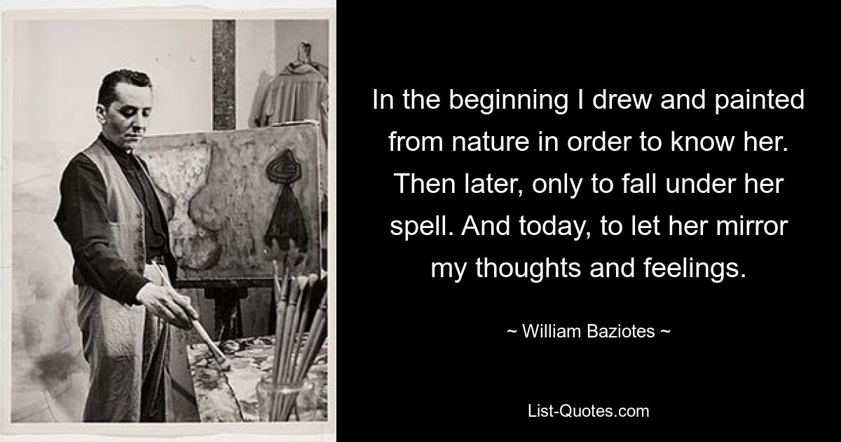 In the beginning I drew and painted from nature in order to know her. Then later, only to fall under her spell. And today, to let her mirror my thoughts and feelings. — © William Baziotes