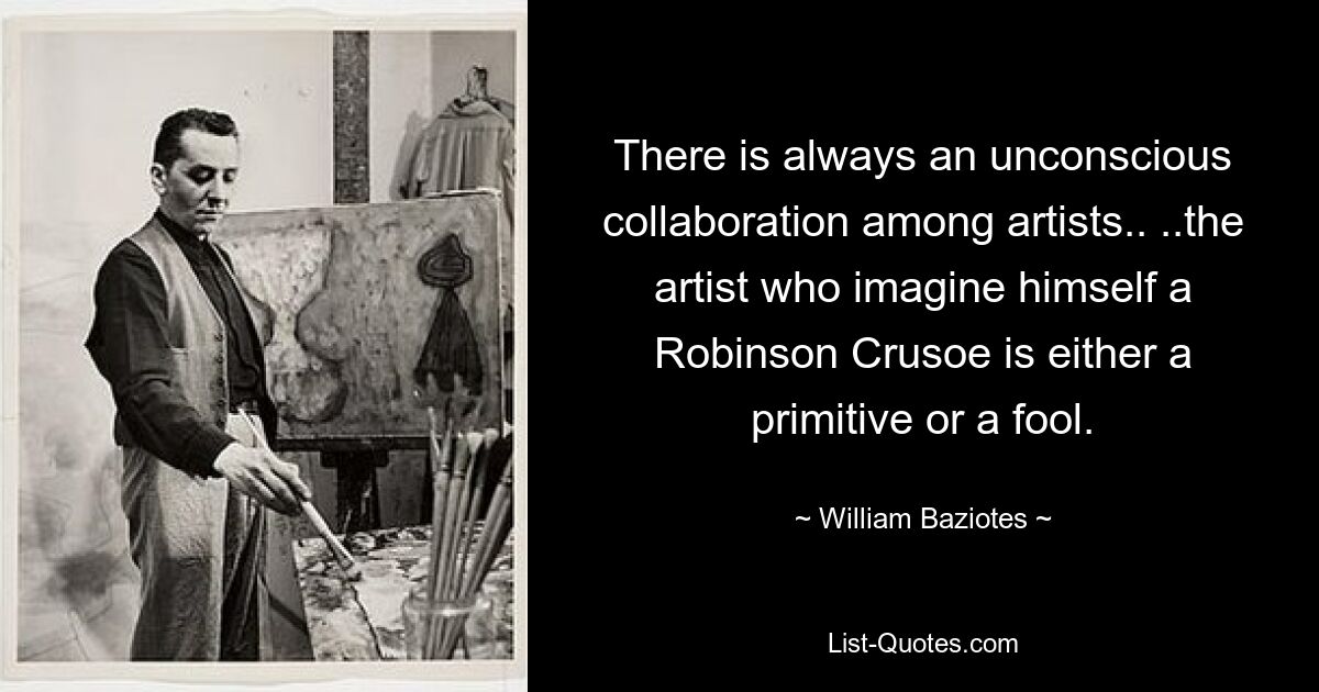 There is always an unconscious collaboration among artists.. ..the artist who imagine himself a Robinson Crusoe is either a primitive or a fool. — © William Baziotes