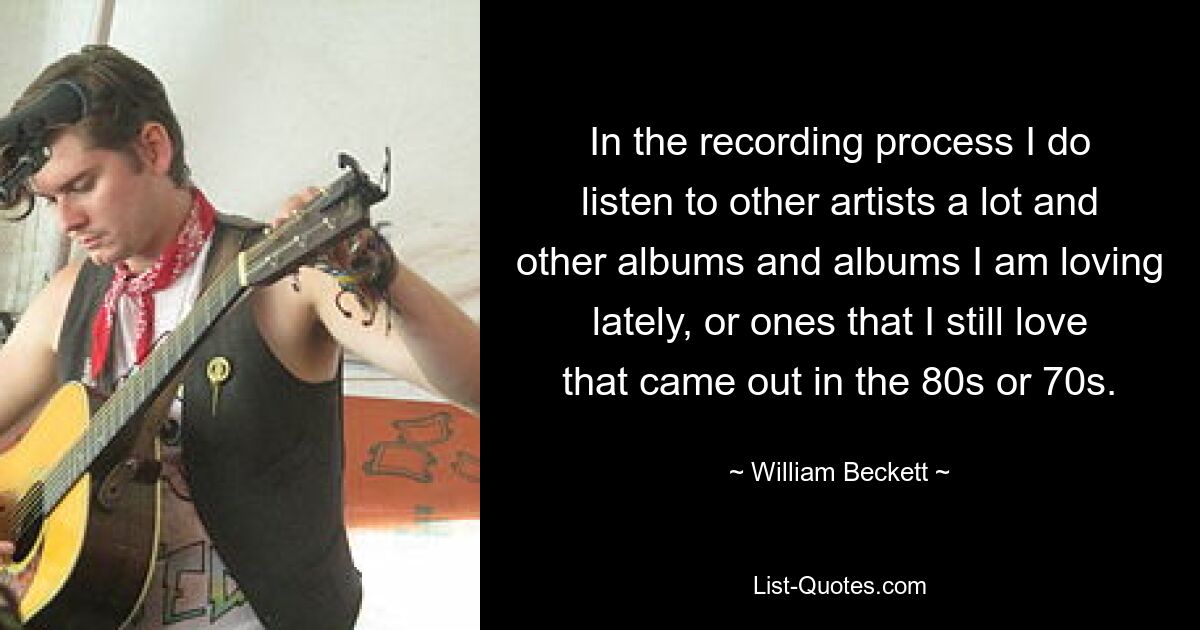 In the recording process I do listen to other artists a lot and other albums and albums I am loving lately, or ones that I still love that came out in the 80s or 70s. — © William Beckett