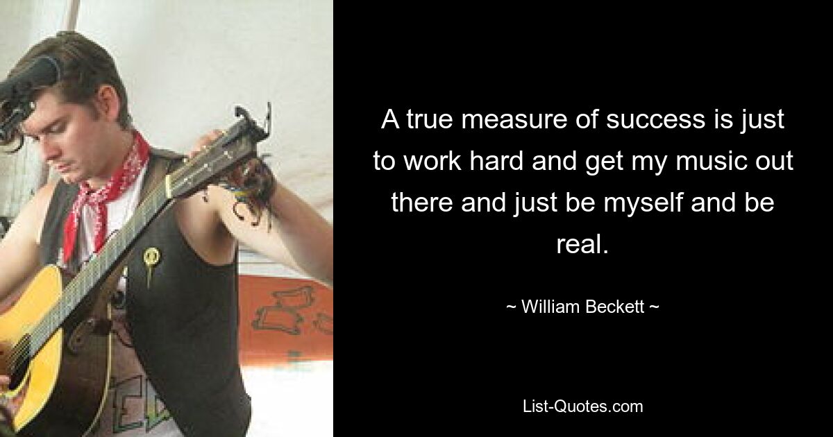 A true measure of success is just to work hard and get my music out there and just be myself and be real. — © William Beckett