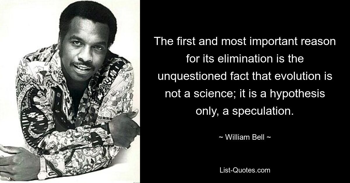 The first and most important reason for its elimination is the unquestioned fact that evolution is not a science; it is a hypothesis only, a speculation. — © William Bell