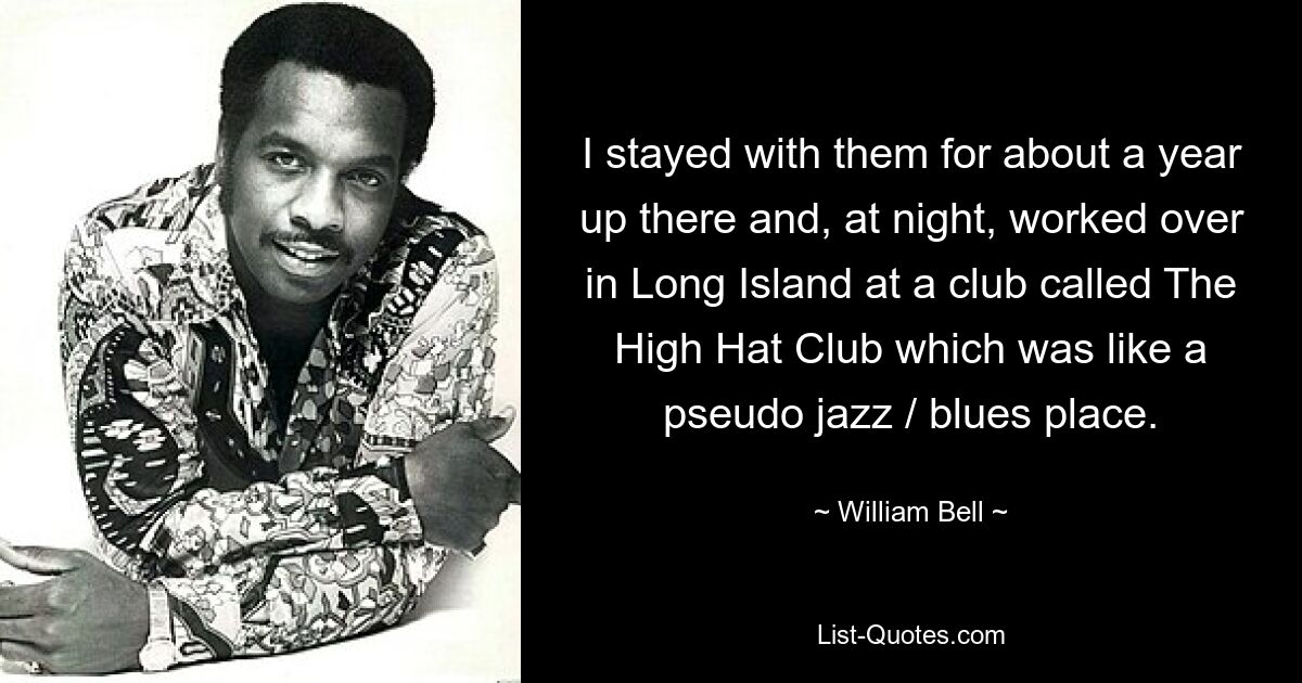 I stayed with them for about a year up there and, at night, worked over in Long Island at a club called The High Hat Club which was like a pseudo jazz / blues place. — © William Bell