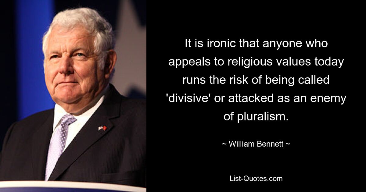 It is ironic that anyone who appeals to religious values today runs the risk of being called 'divisive' or attacked as an enemy of pluralism. — © William Bennett