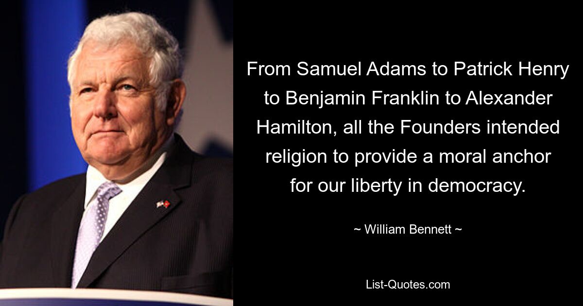 From Samuel Adams to Patrick Henry to Benjamin Franklin to Alexander Hamilton, all the Founders intended religion to provide a moral anchor for our liberty in democracy. — © William Bennett