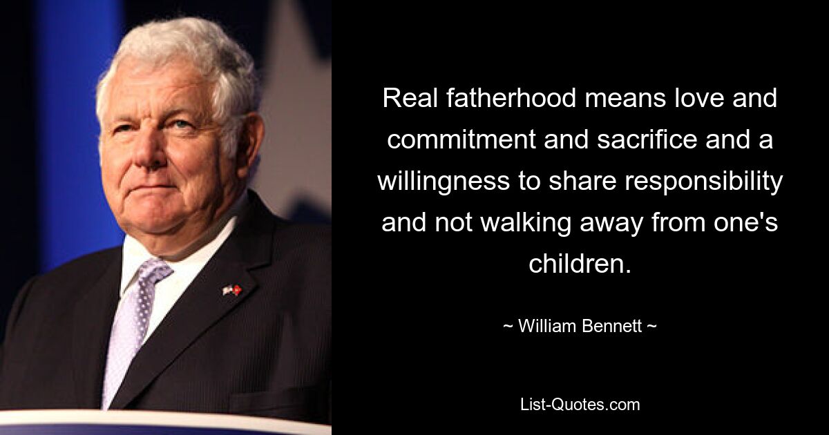 Real fatherhood means love and commitment and sacrifice and a willingness to share responsibility and not walking away from one's children. — © William Bennett