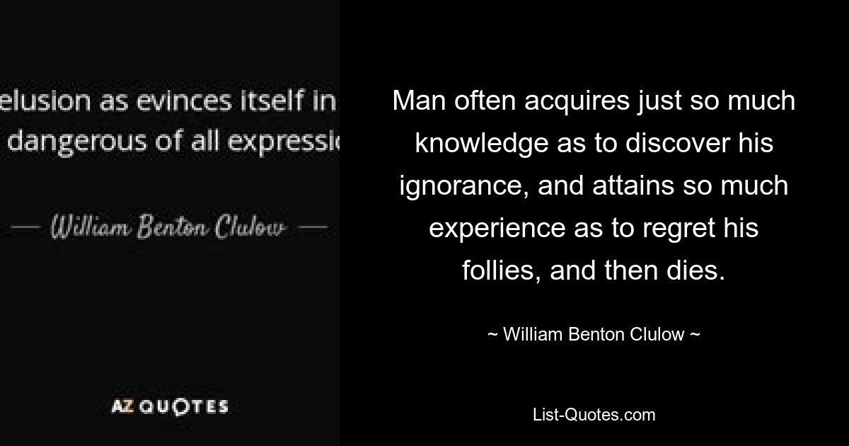 Man often acquires just so much knowledge as to discover his ignorance, and attains so much experience as to regret his follies, and then dies. — © William Benton Clulow