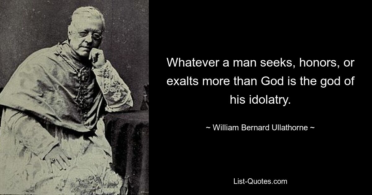 Whatever a man seeks, honors, or exalts more than God is the god of his idolatry. — © William Bernard Ullathorne