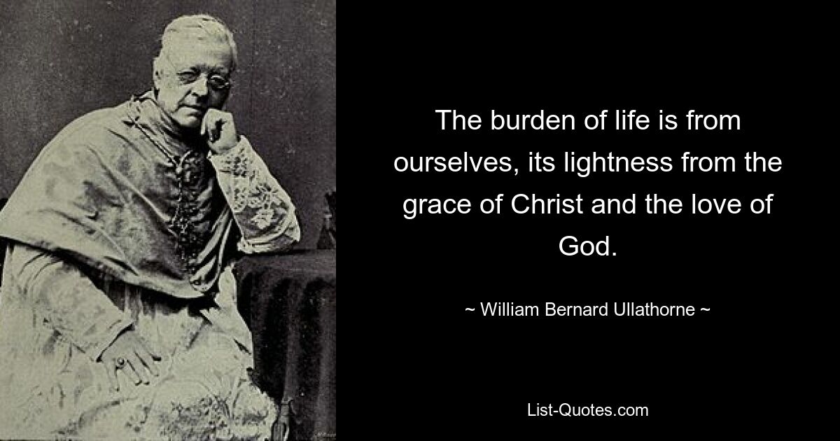 The burden of life is from ourselves, its lightness from the grace of Christ and the love of God. — © William Bernard Ullathorne