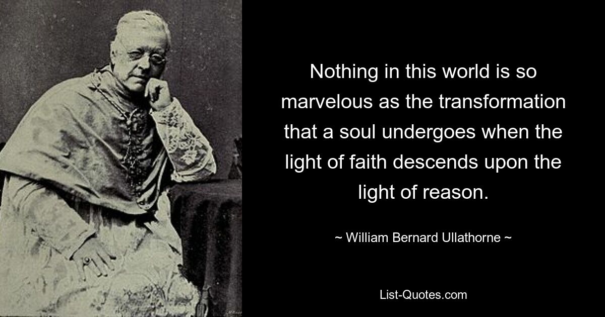 Nothing in this world is so marvelous as the transformation that a soul undergoes when the light of faith descends upon the light of reason. — © William Bernard Ullathorne