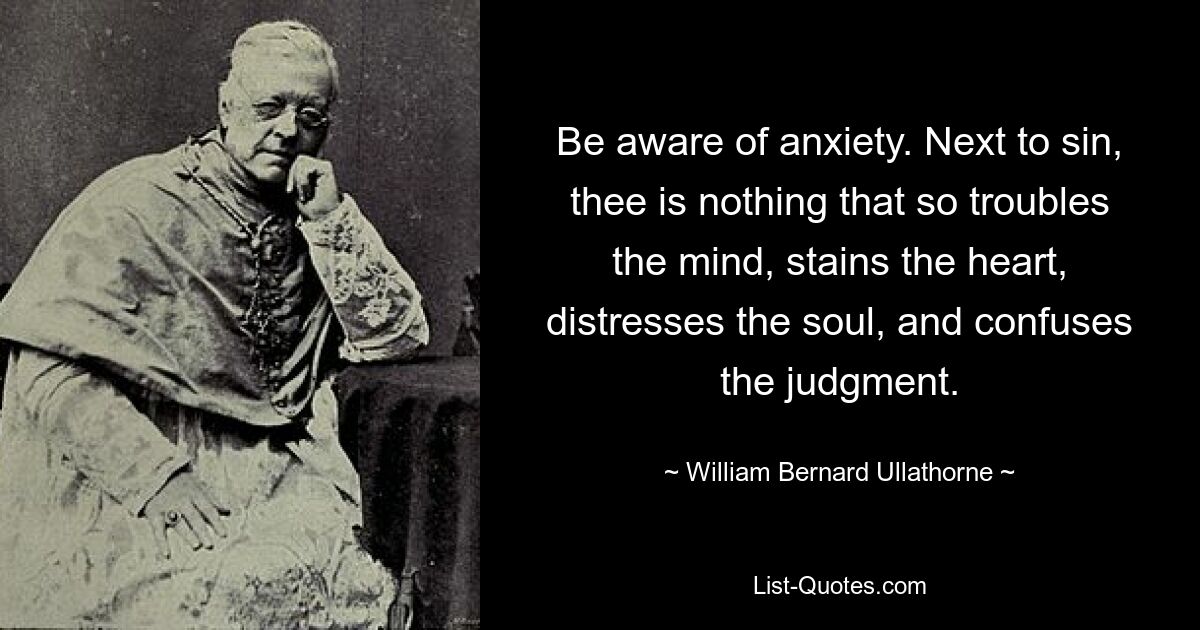 Be aware of anxiety. Next to sin, thee is nothing that so troubles the mind, stains the heart, distresses the soul, and confuses the judgment. — © William Bernard Ullathorne