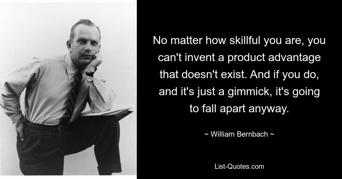 No matter how skillful you are, you can't invent a product advantage that doesn't exist. And if you do, and it's just a gimmick, it's going to fall apart anyway. — © William Bernbach