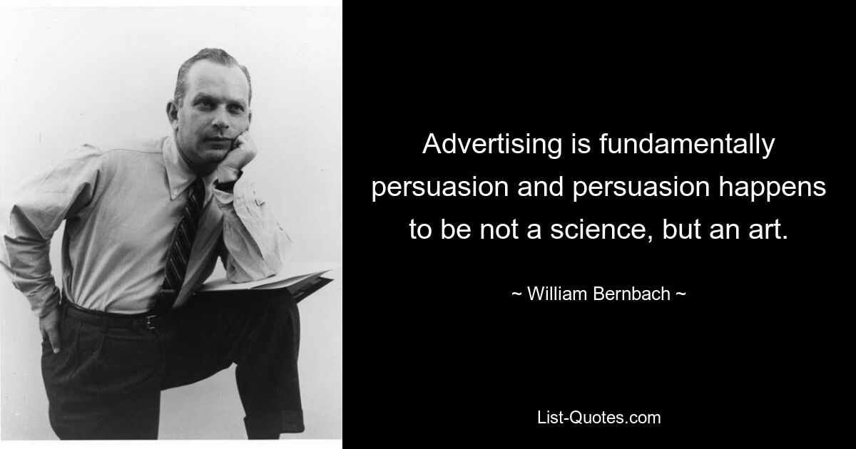 Advertising is fundamentally persuasion and persuasion happens to be not a science, but an art. — © William Bernbach