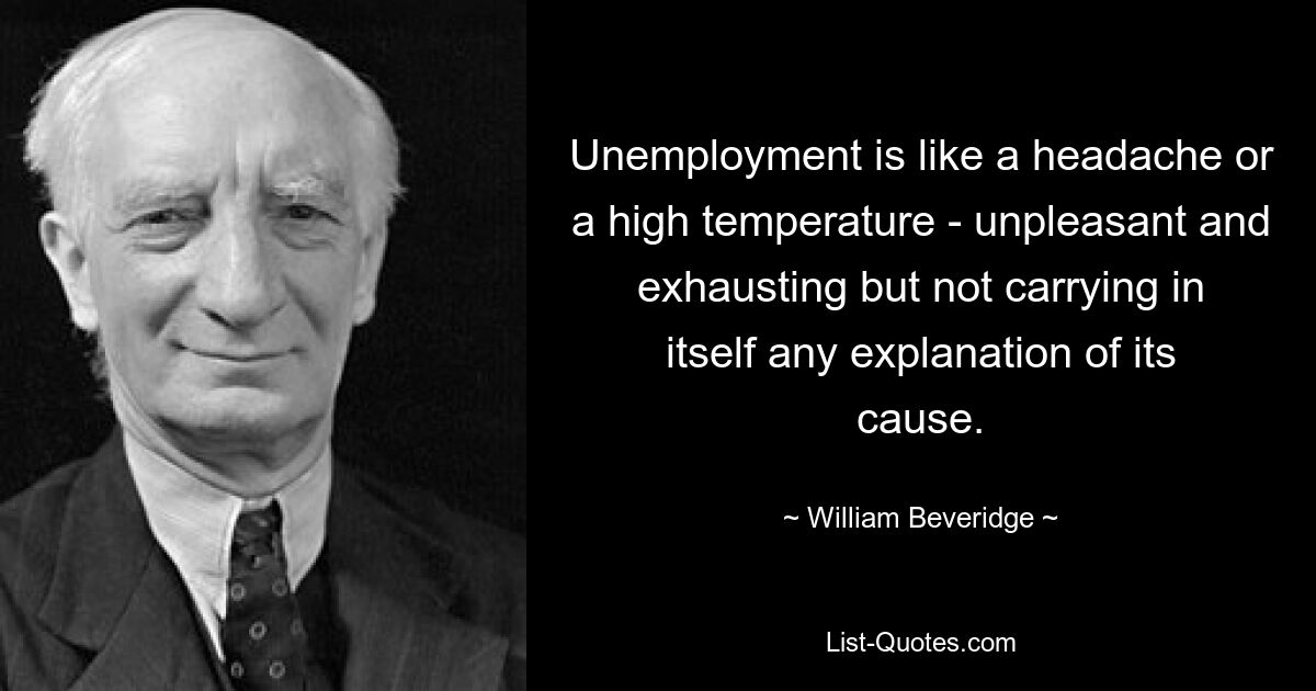 Unemployment is like a headache or a high temperature - unpleasant and exhausting but not carrying in itself any explanation of its cause. — © William Beveridge