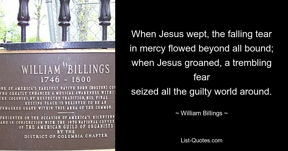 When Jesus wept, the falling tear
in mercy flowed beyond all bound;
when Jesus groaned, a trembling fear
seized all the guilty world around. — © William Billings