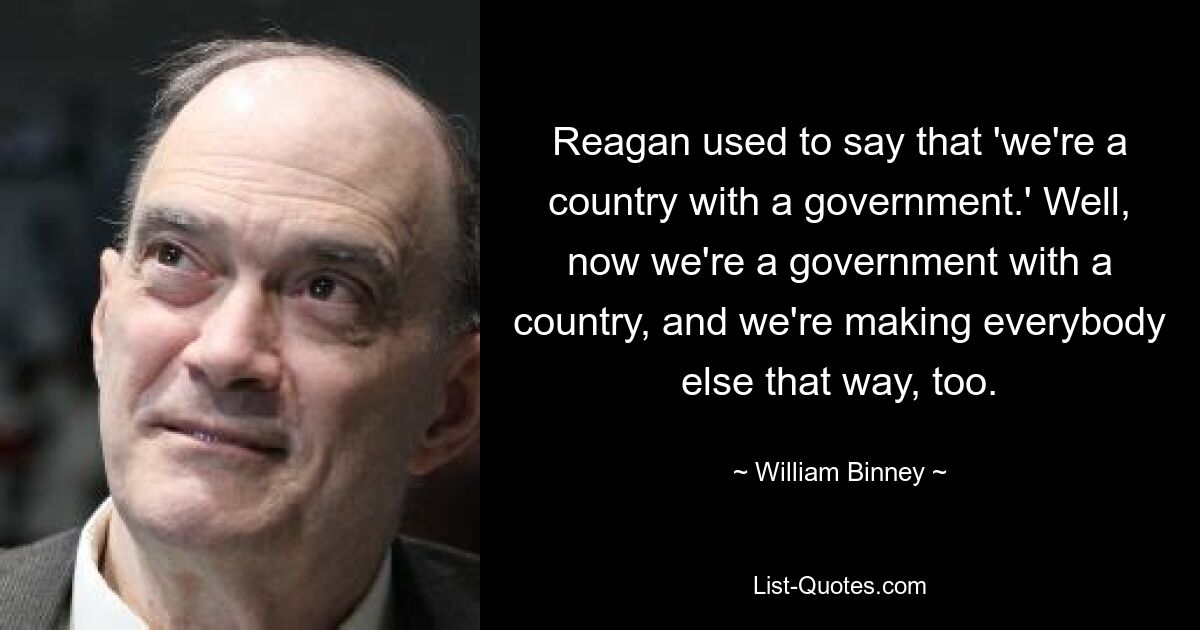 Reagan used to say that 'we're a country with a government.' Well, now we're a government with a country, and we're making everybody else that way, too. — © William Binney