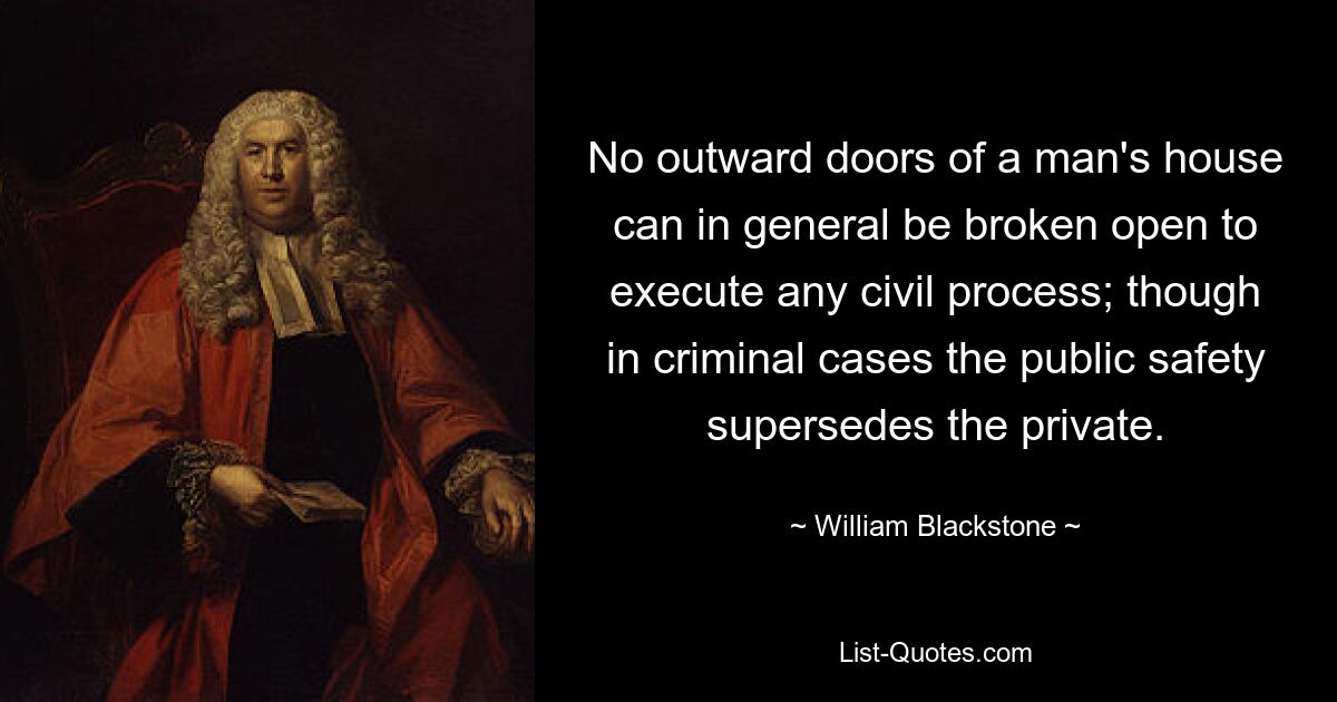 No outward doors of a man's house can in general be broken open to execute any civil process; though in criminal cases the public safety supersedes the private. — © William Blackstone