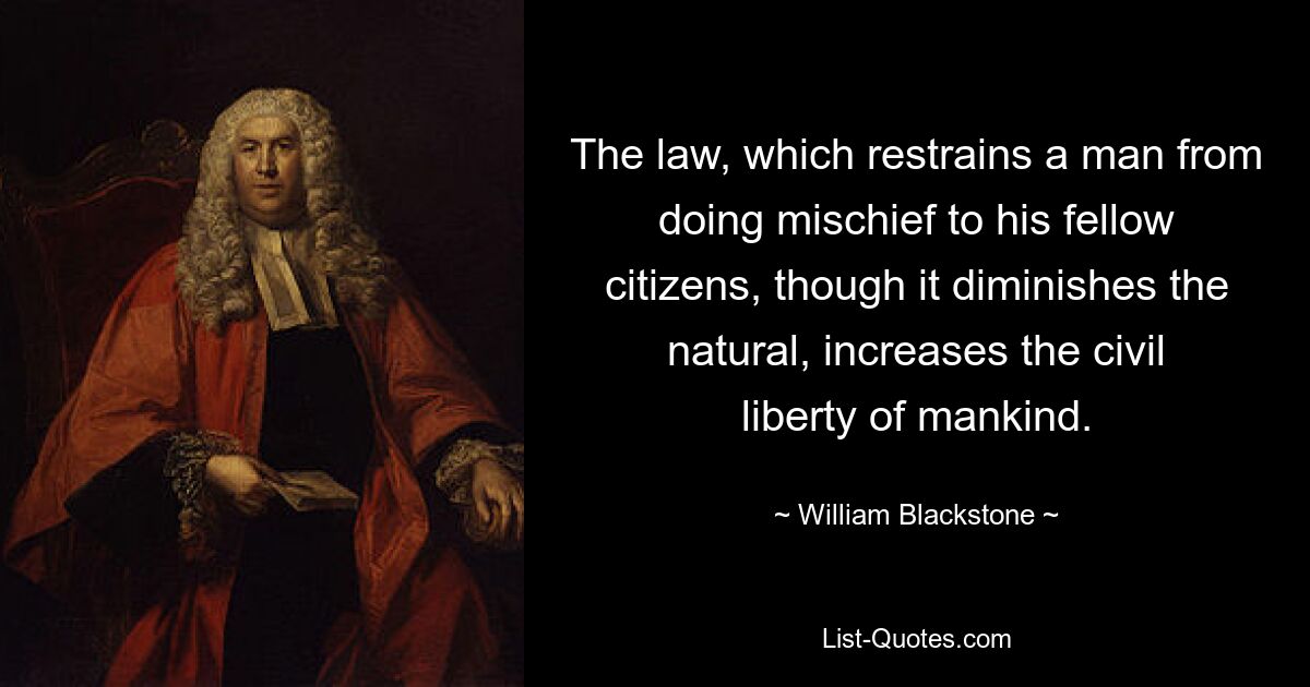 The law, which restrains a man from doing mischief to his fellow citizens, though it diminishes the natural, increases the civil liberty of mankind. — © William Blackstone