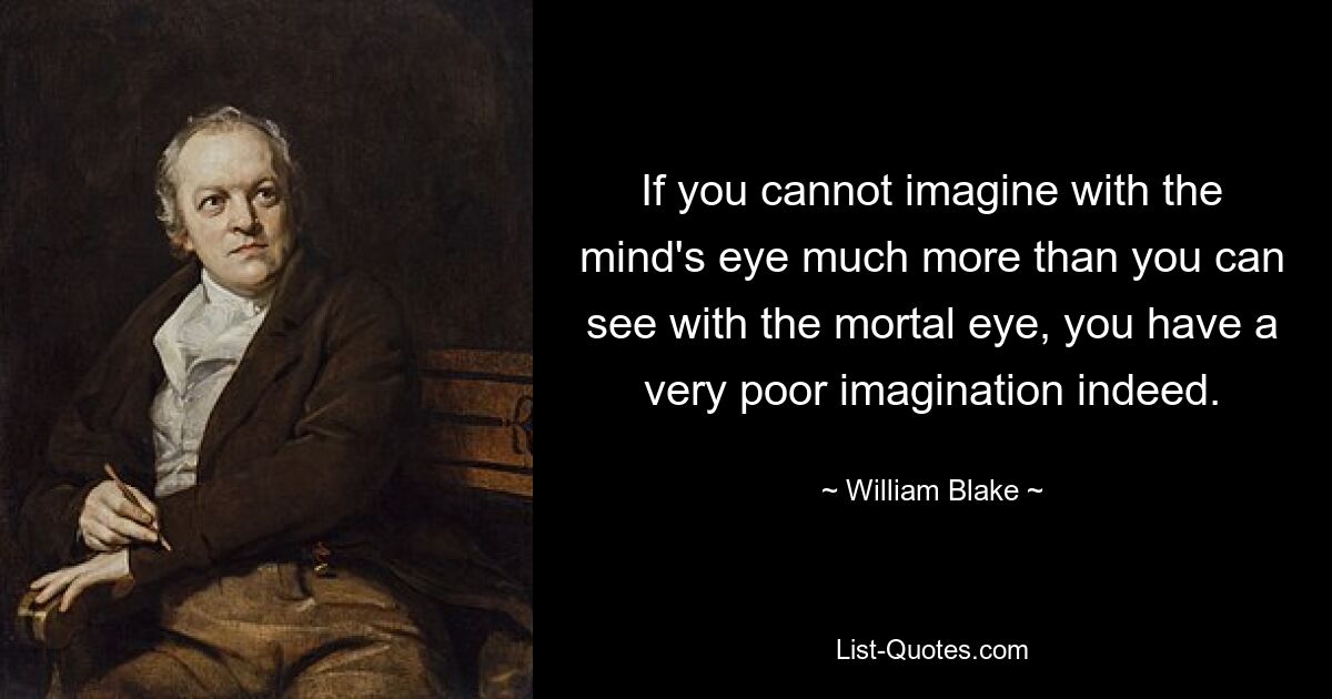 If you cannot imagine with the mind's eye much more than you can see with the mortal eye, you have a very poor imagination indeed. — © William Blake