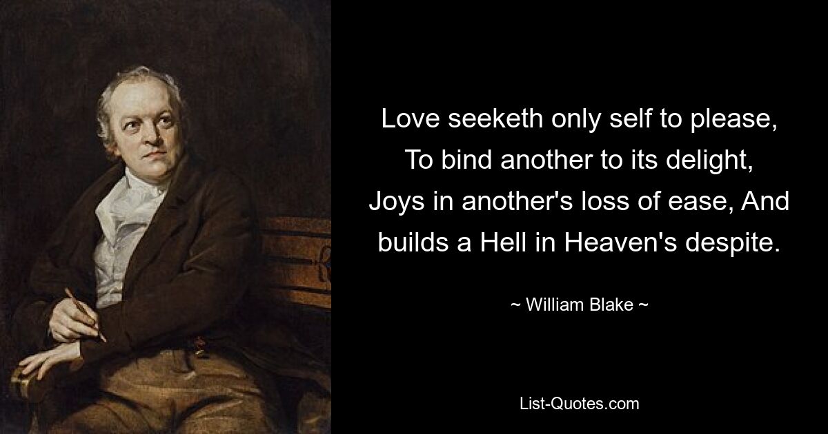 Love seeketh only self to please, To bind another to its delight, Joys in another's loss of ease, And builds a Hell in Heaven's despite. — © William Blake