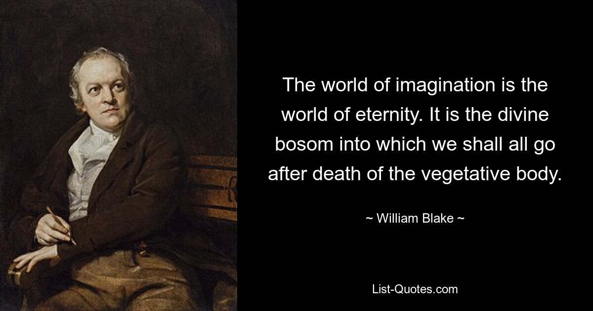 The world of imagination is the world of eternity. It is the divine bosom into which we shall all go after death of the vegetative body. — © William Blake